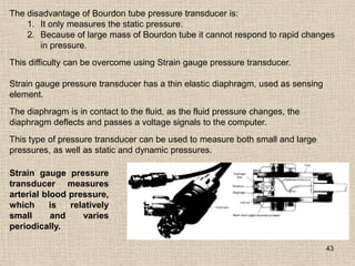 43
The disadvantage of Bourdon tube pressure transducer is:
1. It only measures the static pressure.
2. Because of large mass of Bourdon tube it cannot respond to rapid changes
in pressure.
This difficulty can be overcome using Strain gauge pressure transducer.
Strain gauge pressure transducer has a thin elastic diaphragm, used as sensing
element.
The diaphragm is in contact to the fluid, as the fluid pressure changes, the
diaphragm deflects and passes a voltage signals to the computer.
This type of pressure transducer can be used to measure both small and large
pressures, as well as static and dynamic pressures.
Strain gauge pressure
transducer measures
arterial blood pressure,
which is relatively
small and varies
periodically.
 