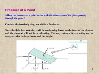 5
Pressure at a Point
How the pressure at a point varies with the orientation of the plane passing
through the point ?
Consider the free-body diagram within a fluid mass.
Since the fluid is at rest, there will be no shearing forces on the faces of the element
and the element will not be accelerating. The only external forces acting on the
wedge are due to the pressure and the weight.
 
