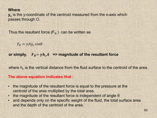 60
Where
yc is the y-coordinate of the centroid measured from the x-axis which
passes through O.
Thus the resultant force (FR ) can be written as
𝐹𝑅 = 𝛾𝐴𝑦𝑐 𝑠𝑖𝑛𝜃
or simply, 𝑭𝑹= 𝜸𝒉𝒄𝑨 => magnitude of the resultant force
where hc is the vertical distance from the fluid surface to the centroid of the area.
The above equation indicates that :
• the magnitude of the resultant force is equal to the pressure at the
centroid of the area multiplied by the total area.
• the magnitude of the resultant force is independent of angle θ
• and depends only on the specific weight of the fluid, the total surface area
and the depth of the centroid of the area.
 