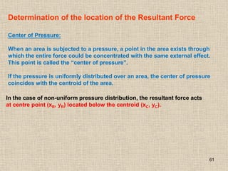 61
Determination of the location of the Resultant Force
Center of Pressure:
When an area is subjected to a pressure, a point in the area exists through
which the entire force could be concentrated with the same external effect.
This point is called the “center of pressure”.
If the pressure is uniformly distributed over an area, the center of pressure
coincides with the centroid of the area.
In the case of non-uniform pressure distribution, the resultant force acts
at centre point (xR, yR) located below the centroid (xC, yC).
 