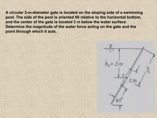 67
A circular 2-m-diameter gate is located on the sloping side of a swimming
pool. The side of the pool is oriented 60 relative to the horizontal bottom,
and the center of the gate is located 3 m below the water surface.
Determine the magnitude of the water force acting on the gate and the
point through which it acts.
 
