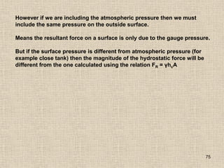75
However if we are including the atmospheric pressure then we must
include the same pressure on the outside surface.
Means the resultant force on a surface is only due to the gauge pressure.
But if the surface pressure is different from atmospheric pressure (for
example close tank) then the magnitude of the hydrostatic force will be
different from the one calculated using the relation FR = γhcA
 