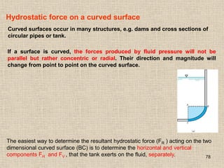 78
Hydrostatic force on a curved surface
Curved surfaces occur in many structures, e.g. dams and cross sections of
circular pipes or tank.
If a surface is curved, the forces produced by fluid pressure will not be
parallel but rather concentric or radial. Their direction and magnitude will
change from point to point on the curved surface.
The easiest way to determine the resultant hydrostatic force (FR ) acting on the two
dimensional curved surface (BC) is to determine the horizontal and vertical
components FH and FV , that the tank exerts on the fluid, separately.
 