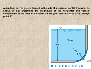 82
A 4-m-long curved gate is located in the side of a reservoir containing water as
shown in Fig. Determine the magnitude of the horizontal and vertical
components of the force of the water on the gate. Will this force pass through
point A?
 