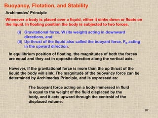 87
Buoyancy, Flotation, and Stability
Archimedes’ Principle
Whenever a body is placed over a liquid, either it sinks down or floats on
the liquid. In floating position the body is subjected to two forces,
(i) Gravitational force, W (its weight) acting in downward
directions, and
(ii) Up thrust of the liquid also called the buoyant force, FB acting
in the upward direction.
In equilibrium position of floating, the magnitudes of both the forces
are equal and they act in opposite direction along the vertical axis.
However, if the gravitational force is more than the up thrust of the
liquid the body will sink. The magnitude of the buoyancy force can be
determined by Archimedes Principle, and is expressed as:
The buoyant force acting on a body immersed in fluid
is equal to the weight of the fluid displaced by the
body, and it acts upward through the centroid of the
displaced volume.
 