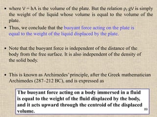  where V = hA is the volume of the plate. But the relation ρf gV is simply
the weight of the liquid whose volume is equal to the volume of the
plate.
 Thus, we conclude that the buoyant force acting on the plate is
equal to the weight of the liquid displaced by the plate.
 Note that the buoyant force is independent of the distance of the
body from the free surface. It is also independent of the density of
the solid body.
 This is known as Archimedes’principle, after the Greek mathematician
Archimedes (287–212 BC), and is expressed as
The buoyant force acting on a body immersed in a fluid
is equal to the weight of the fluid displaced by the body,
and it acts upward through the centroid of the displaced
volume. 89
 