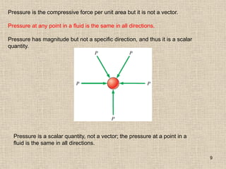 9
Pressure is the compressive force per unit area but it is not a vector.
Pressure at any point in a fluid is the same in all directions.
Pressure has magnitude but not a specific direction, and thus it is a scalar
quantity.
Pressure is a scalar quantity, not a vector; the pressure at a point in a
fluid is the same in all directions.
 