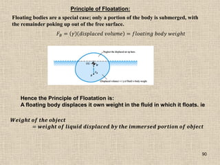 90
Principle of Floatation:
Floating bodies are a special case; only a portion of the body is submerged, with
the remainder poking up out of the free surface.
𝐹𝐵 = 𝛾 𝑑𝑖𝑠𝑝𝑙𝑎𝑐𝑒𝑑 𝑣𝑜𝑙𝑢𝑚𝑒 = 𝑓𝑙𝑜𝑎𝑡𝑖𝑛𝑔 𝑏𝑜𝑑𝑦 𝑤𝑒𝑖𝑔𝑕𝑡
Hence the Principle of Floatation is:
A floating body displaces it own weight in the fluid in which it floats. ie
𝑾𝒆𝒊𝒈𝒉𝒕 𝒐𝒇 𝒕𝒉𝒆 𝒐𝒃𝒋𝒆𝒄𝒕
= 𝒘𝒆𝒊𝒈𝒉𝒕 𝒐𝒇 𝒍𝒊𝒒𝒖𝒊𝒅 𝒅𝒊𝒔𝒑𝒍𝒂𝒄𝒆𝒅 𝒃𝒚 𝒕𝒉𝒆 𝒊𝒎𝒎𝒆𝒓𝒔𝒆𝒅 𝒑𝒐𝒓𝒕𝒊𝒐𝒏 𝒐𝒇 𝒐𝒃𝒋𝒆𝒄𝒕
 
