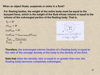 91
When an object floats, suspends or sinks in a fluid?
For floating bodies, the weight of the entire body must be equal to the
buoyant force, which is the weight of the fluid whose volume is equal to the
volume of the submerged portion of the floating body. That is,
𝐹𝐵 = 𝑊
𝛾𝑉𝑠𝑢𝑏 = 𝑊
𝜌𝑓𝑔𝑉𝑠𝑢𝑏 = 𝑊
𝜌𝑓𝑔𝑉𝑠𝑢𝑏 = 𝜌(𝑎𝑣𝑒 𝑏𝑜𝑑𝑦)𝑔𝑉𝑇𝑜𝑡𝑎𝑙
𝑉𝑠𝑢𝑏
𝑉𝑇𝑜𝑡𝑎𝑙
=
𝜌(𝑎𝑣𝑒 𝑏𝑜𝑑𝑦)
𝜌𝑓
Therefore, the submerged volume fraction of a floating body is equal to
the ratio of the average density of the body to the density of the fluid.
Note that when the density ratio is equal to or greater than one, the
floating body becomes completely submerged.
 