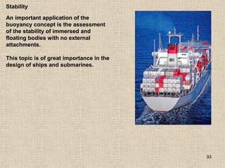 93
Stability
An important application of the
buoyancy concept is the assessment
of the stability of immersed and
floating bodies with no external
attachments.
This topic is of great importance in the
design of ships and submarines.
 
