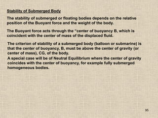 95
Stability of Submerged Body
The stability of submerged or floating bodies depends on the relative
position of the Buoyant force and the weight of the body.
The Buoyant force acts through the “center of buoyancy B, which is
coincident with the center of mass of the displaced fluid.
The criterion of stability of a submerged body (balloon or submarine) is
that the center of buoyancy, B, must be above the center of gravity (or
center of mass), CG, of the body.
A special case will be of Neutral Equilibrium where the center of gravity
coincides with the center of buoyancy, for example fully submerged
homogeneous bodies.
 