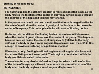 98
Stability of Floating Body:
METACENTER:
For floating bodies the stability problem is more complicated, since as the
body rotates the location of the center of buoyancy (which passes through
the centroid of the displaced volume) may change.
In the previous article it has been mentioned that for submerged bodies for
the sate of equilibrium the center of gravity of the body must be below the
center of buoyancy. This not applicable for all cases of floating bodies.
Under certain conditions the floating bodies remain in equilibrium even
when the center of gravity lies above the center of buoyancy. This happens
because in such cases, the center of buoyancy B, (relative to the body)
shifts as the body is given some angular displacement and the shift in B is
enough to provide a restoring or equilibrium moment.
Whenever a body, floating in a liquid is given small angular displacement,
it start oscillating about some point. The imaginary point about which the
body oscillates is called metacenter.
The metacenter may also be defined as the point where the line of action
of the force of buoyancy will meet the normal axis (centroidal axis) of the
body when the body is given a small angular displacement.
 