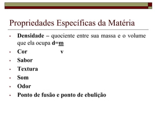 Propriedades Específicas da Matéria
• Densidade – quociente entre sua massa e o volume
que ela ocupa d=m
• Cor v
• Sabor
• Textura
• Som
• Odor
• Ponto de fusão e ponto de ebulição
 