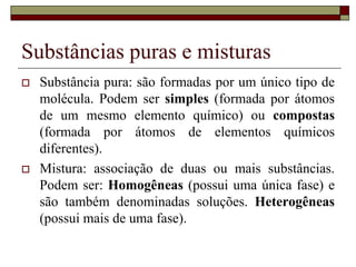 Substâncias puras e misturas
 Substância pura: são formadas por um único tipo de
molécula. Podem ser simples (formada por átomos
de um mesmo elemento químico) ou compostas
(formada por átomos de elementos químicos
diferentes).
 Mistura: associação de duas ou mais substâncias.
Podem ser: Homogêneas (possui uma única fase) e
são também denominadas soluções. Heterogêneas
(possui mais de uma fase).
 