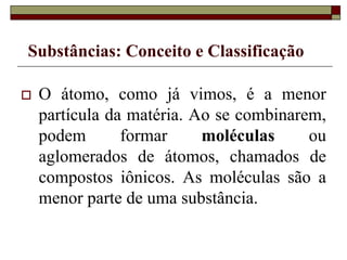 Substâncias: Conceito e Classificação
 O átomo, como já vimos, é a menor
partícula da matéria. Ao se combinarem,
podem formar moléculas ou
aglomerados de átomos, chamados de
compostos iônicos. As moléculas são a
menor parte de uma substância.
 