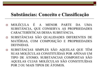 Substâncias: Conceito e Classificação
 MOLÉCULA É A MENOR PARTE DA UMA
SUBSTÂNCIA, QUE CONSERVA AS PROPRIEDADES
CARACTERÍSTICAS DESSA SUBSTÂNCIA.
 SUBSTÂNCIAS SÃO QUALIDADES DIFERENTES DE
MATÉRIAS, COM COMPOSIÇÃO E PROPRIEDADES
DEFINIDAS.
 SUBSTÂNCIAS SIMPLES SÃO AQUELAS QUE TÊM
SUAS MOLÉCULAS CONSTITUÍDAS POR APENAS UM
TIPO DE ÁTOMO; SUBSTANCIAS COMPOSTAS SÃO
AQUELAS CUJAS MOLÉCULAS SÃO CONSTITUÍDAS
POR 2 OU MAIS TIPOS DE ÁTOMOS.
 