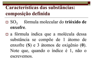 Características das substâncias:
composição definida
 SO3 fórmula molecular do trióxido de
enxofre.
 a fórmula indica que a molécula dessa
substância se compõe de 1 átomo de
enxofre (S) e 3 átomos de oxigênio (0).
Note que, quando o índice é 1, não o
escrevemos.
 