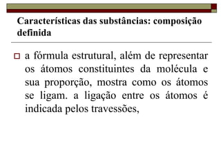  a fórmula estrutural, além de representar
os átomos constituintes da molécula e
sua proporção, mostra como os átomos
se ligam. a ligação entre os átomos é
indicada pelos travessões,
Características das substâncias: composição
definida
 
