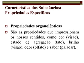 Característica das Substâncias:
Propriedades Específicas
 Propriedades organolépticas
 São as propriedades que impressionam
os nossos sentidos, como cor (visão),
estado de agregação (tato), brilho
(visão), odor (olfato) e sabor (paladar).
 