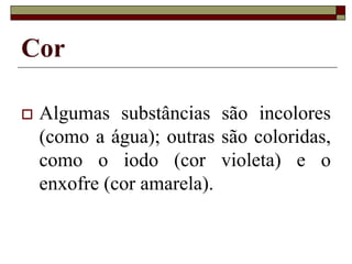 Cor
 Algumas substâncias são incolores
(como a água); outras são coloridas,
como o iodo (cor violeta) e o
enxofre (cor amarela).
 