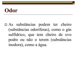 Odor
 As substâncias podem ter cheiro
(substâncias odoríferas), como o gás
sulfídrico, que tem cheiro de ovo
podre ou não o terem (substâncias
inodora), como a água.
 