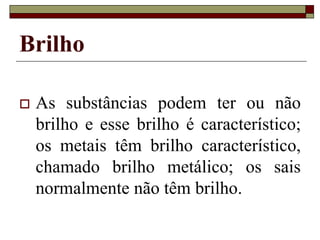 Brilho
 As substâncias podem ter ou não
brilho e esse brilho é característico;
os metais têm brilho característico,
chamado brilho metálico; os sais
normalmente não têm brilho.
 