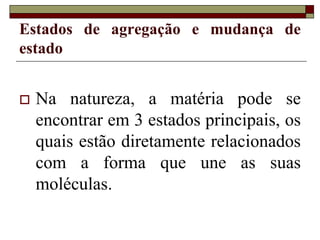 Estados de agregação e mudança de
estado
 Na natureza, a matéria pode se
encontrar em 3 estados principais, os
quais estão diretamente relacionados
com a forma que une as suas
moléculas.
 