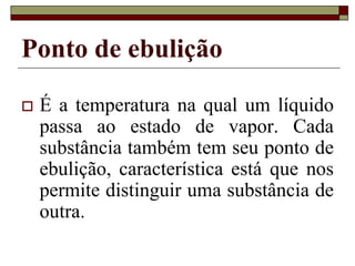 Ponto de ebulição
 É a temperatura na qual um líquido
passa ao estado de vapor. Cada
substância também tem seu ponto de
ebulição, característica está que nos
permite distinguir uma substância de
outra.
 