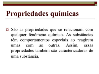 Propriedades químicas
 São as propriedades que se relacionam com
qualquer fenômeno químico. As substâncias
têm comportamentos especiais ao reagirem
umas com as outras. Assim, essas
propriedades também são caracterizadoras de
uma substância.
 