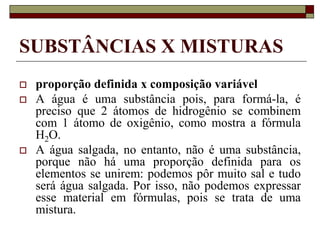 SUBSTÂNCIAS X MISTURAS
 proporção definida x composição variável
 A água é uma substância pois, para formá-la, é
preciso que 2 átomos de hidrogênio se combinem
com 1 átomo de oxigênio, como mostra a fórmula
H2O.
 A água salgada, no entanto, não é uma substância,
porque não há uma proporção definida para os
elementos se unirem: podemos pôr muito sal e tudo
será água salgada. Por isso, não podemos expressar
esse material em fórmulas, pois se trata de uma
mistura.
 
