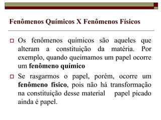 Fenômenos Químicos X Fenômenos Físicos
 Os fenômenos químicos são aqueles que
alteram a constituição da matéria. Por
exemplo, quando queimamos um papel ocorre
um fenômeno químico
 Se rasgarmos o papel, porém, ocorre um
fenômeno físico, pois não há transformação
na constituição desse material papel picado
ainda é papel.
 