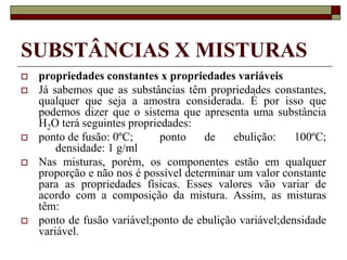 SUBSTÂNCIAS X MISTURAS
 propriedades constantes x propriedades variáveis
 Já sabemos que as substâncias têm propriedades constantes,
qualquer que seja a amostra considerada. É por isso que
podemos dizer que o sistema que apresenta uma substância
H2O terá seguintes propriedades:
 ponto de fusão: 0ºC; ponto de ebulição: 100ºC;
densidade: 1 g/ml
 Nas misturas, porém, os componentes estão em qualquer
proporção e não nos é possível determinar um valor constante
para as propriedades físicas. Esses valores vão variar de
acordo com a composição da mistura. Assim, as misturas
têm:
 ponto de fusão variável;ponto de ebulição variável;densidade
variável.
 