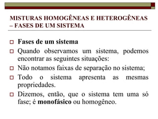 MISTURAS HOMOGÊNEAS E HETEROGÊNEAS
– FASES DE UM SISTEMA
 Fases de um sistema
 Quando observamos um sistema, podemos
encontrar as seguintes situações:
 Não notamos faixas de separação no sistema;
 Todo o sistema apresenta as mesmas
propriedades.
 Dizemos, então, que o sistema tem uma só
fase; é monofásico ou homogêneo.
 
