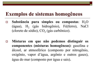 Exemplos de sistemas homogêneos
 Substância pura simples ou compostas: H2O
(água), H2 (gás hidrogênio), Fé(ferro), NaCl
(cloreto de sódio), CO2 (gás carbônico).
 Misturas em que não podemos distinguir os
componentes (misturas homogêneas): gasolina e
álcool, ar atmosférico (composto por nitrogênio,
oxigênio, vapor d’água, argônio e outros gases),
água do mar (composto por água e sais).
 