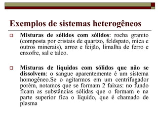 Exemplos de sistemas heterogêneos
 Misturas de sólidos com sólidos: rocha granito
(composta por cristais de quartzo, feldspato, mica e
outros minerais), arroz e feijão, limalha de ferro e
enxofre, sal e talco.
 Misturas de líquidos com sólidos que não se
dissolvem: o sangue aparentemente é um sistema
homogêneo.Se o agitarmos em um centrifugador
porém, notamos que se formam 2 faixas: no fundo
ficam as substâncias sólidas que o formam e na
parte superior fica o líquido, que é chamado de
plasma
 