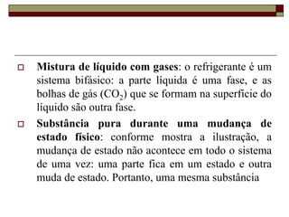  Mistura de líquido com gases: o refrigerante é um
sistema bifásico: a parte líquida é uma fase, e as
bolhas de gás (CO2) que se formam na superfície do
líquido são outra fase.
 Substância pura durante uma mudança de
estado físico: conforme mostra a ilustração, a
mudança de estado não acontece em todo o sistema
de uma vez: uma parte fica em um estado e outra
muda de estado. Portanto, uma mesma substância
 