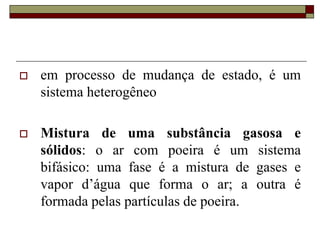  em processo de mudança de estado, é um
sistema heterogêneo
 Mistura de uma substância gasosa e
sólidos: o ar com poeira é um sistema
bifásico: uma fase é a mistura de gases e
vapor d’água que forma o ar; a outra é
formada pelas partículas de poeira.
 