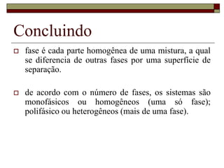 Concluindo
 fase é cada parte homogênea de uma mistura, a qual
se diferencia de outras fases por uma superfície de
separação.
 de acordo com o número de fases, os sistemas são
monofásicos ou homogêneos (uma só fase);
polifásico ou heterogêneos (mais de uma fase).
 