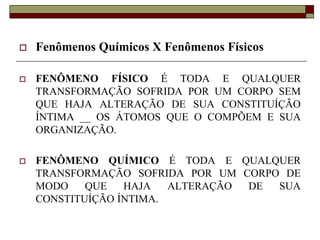  Fenômenos Químicos X Fenômenos Físicos
 FENÔMENO FÍSICO É TODA E QUALQUER
TRANSFORMAÇÃO SOFRIDA POR UM CORPO SEM
QUE HAJA ALTERAÇÃO DE SUA CONSTITUÍÇÃO
ÍNTIMA __ OS ÁTOMOS QUE O COMPÕEM E SUA
ORGANIZAÇÃO.
 FENÔMENO QUÍMICO É TODA E QUALQUER
TRANSFORMAÇÃO SOFRIDA POR UM CORPO DE
MODO QUE HAJA ALTERAÇÃO DE SUA
CONSTITUÍÇÃO ÍNTIMA.
 