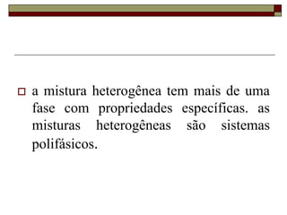  a mistura heterogênea tem mais de uma
fase com propriedades específicas. as
misturas heterogêneas são sistemas
polifásicos.
 