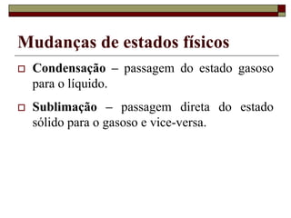 Mudanças de estados físicos
 Condensação – passagem do estado gasoso
para o líquido.
 Sublimação – passagem direta do estado
sólido para o gasoso e vice-versa.
 