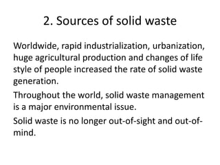 2. Sources of solid waste
Worldwide, rapid industrialization, urbanization,
huge agricultural production and changes of life
style of people increased the rate of solid waste
generation.
Throughout the world, solid waste management
is a major environmental issue.
Solid waste is no longer out-of-sight and out-of-
mind.
 