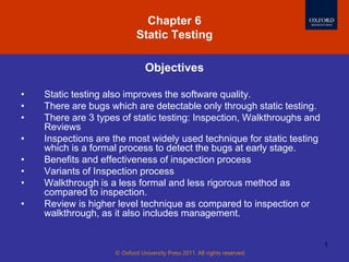 © Oxford University Press 2011. All rights reserved.
1
Chapter 6
Static Testing
Objectives
• Static testing also improves the software quality.
• There are bugs which are detectable only through static testing.
• There are 3 types of static testing: Inspection, Walkthroughs and
Reviews
• Inspections are the most widely used technique for static testing
which is a formal process to detect the bugs at early stage.
• Benefits and effectiveness of inspection process
• Variants of Inspection process
• Walkthrough is a less formal and less rigorous method as
compared to inspection.
• Review is higher level technique as compared to inspection or
walkthrough, as it also includes management.
 