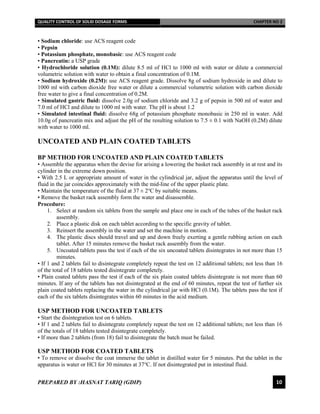 QUALITY CONTROL OF SOLID DOSAGE FORMS CHAPTER NO 2
PREPARED BY :HASNAT TARIQ (GDIP) 10
• Sodium chloride: use ACS reagent code
• Pepsin
• Potassium phosphate, monobasic: use ACS reagent code
• Pancreatin: a USP grade
• Hydrochloride solution (0.1M): dilute 8.5 ml of HCl to 1000 ml with water or dilute a commercial
volumetric solution with water to obtain a final concentration of 0.1M.
• Sodium hydroxide (0.2M): use ACS reagent grade. Dissolve 8g of sodium hydroxide in and dilute to
1000 ml with carbon dioxide free water or dilute a commercial volumetric solution with carbon dioxide
free water to give a final concentration of 0.2M.
• Simulated gastric fluid: dissolve 2.0g of sodium chloride and 3.2 g of pepsin in 500 ml of water and
7.0 ml of HCl and dilute to 1000 ml with water. The pH is about 1.2
• Simulated intestinal fluid: dissolve 68g of potassium phosphate monobasic in 250 ml in water. Add
10.0g of pancreatin mix and adjust the pH of the resulting solution to 7.5 ± 0.1 with NaOH (0.2M) dilute
with water to 1000 ml.
UNCOATED AND PLAIN COATED TABLETS
BP METHOD FOR UNCOATED AND PLAIN COATED TABLETS
• Assemble the apparatus when the devise for arising a lowering the basket rack assembly in at rest and its
cylinder in the extreme down position.
• With 2.5 L or appropriate amount of water in the cylindrical jar, adjust the apparatus until the level of
fluid in the jar coincides approximately with the mid-line of the upper plastic plate.
• Maintain the temperature of the fluid at 37 ± 2℃ by suitable means.
• Remove the basket rack assembly form the water and disassemble.
Procedure:
1. Select at random six tablets from the sample and place one in each of the tubes of the basket rack
assembly.
2. Place a plastic disk on each tablet according to the specific gravity of tablet.
3. Reinsert the assembly in the water and set the machine in motion.
4. The plastic discs should travel and up and down freely exerting a gentle rubbing action on each
tablet. After 15 minutes remove the basket rack assembly from the water.
5. Uncoated tablets pass the test if each of the six uncoated tablets disintegrates in not more than 15
minutes.
• If 1 and 2 tablets fail to disintegrate completely repeat the test on 12 additional tablets; not less than 16
of the total of 18 tablets tested disintegrate completely.
• Plain coated tablets pass the test if each of the six plain coated tablets disintegrate is not more than 60
minutes. If any of the tablets has not disintegrated at the end of 60 minutes, repeat the test of further six
plain coated tablets replacing the water in the cylindrical jar with HCl (0.1M). The tablets pass the test if
each of the six tablets disintegrates within 60 minutes in the acid medium.
USP METHOD FOR UNCOATED TABLETS
• Start the disintegration test on 6 tablets.
• If 1 and 2 tablets fail to disintegrate completely repeat the test on 12 additional tablets; not less than 16
of the totals of 18 tablets tested disintegrate completely.
• If more than 2 tablets (from 18) fail to disintegrate the batch must be failed.
USP METHOD FOR COATED TABLETS
• To remove or dissolve the coat immerse the tablet in distilled water for 5 minutes. Put the tablet in the
apparatus is water or HCl for 30 minutes at 37℃. If not disintegrated put in intestinal fluid.
 