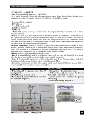 QUALITY CONTROL OF SOLID DOSAGE FORMS CHAPTER NO 2
PREPARED BY :HASNAT TARIQ (GDIP) 14
APPARATUS 1 – BASKET
• First official dissolution apparatus by USP in 1970.
• It is useful for capsules, bead, delayed release/ enteric coated dosage forms, floating dosage forms,
surfactants in media. The standard volume is 900/ 1000 ml. 1, 2- and 4-liter vessels.
• It consists of following parts:
- 1000 ml vessel
- A variable speed vessel
- Cylindrical stainless
-steel basket
- Water bath (whole assembly is immersed in it for keeping temperature constant at 37 ± 0.5℃
throughout the test).
- Vessel: it is made up of glass or any other inert transparent material. It is 1000 ml in volume capacity. It
has slightly concave bottom with 16cm height (internal height) and 10cm inside diameter. The slides are
flanged near top end to accept a fitted cover. Cover has four ports one of which is cantered for motor
shaft. One of the other ports is for thermometer. Other two ports are for sample removal for analysis and
one for addition/ replacement of dissolution medium.
- Variable speed motor: the shaft of the motor is placed in central port to facilitate the rotation of basket
assembly smoothly. Shaft is 6 mm in diameter and 30 cm in length. Motor speed is varied between 25
rpm – 200 rpm and to be maintained as described in individual monograph with ± 5%. Motor is
suspended in such a way that it may be raised or lowered to position the basket.
- Basket: assembly basket assembly consist of two parts:
▪ Part 1: it is attached to the shaft. It is solid metal except for 2 mm vent. It is fitted with three spring
clips that allows removal of lower parts or basket proper to admit test sample.
▪ Parts 2: it is detachable part consist of fabricated welded seam. It has 40 mesh stainless steel cloth
formed into cylinder shaped. Its height is 3.66 cm and diameter is 2.5cm.
▪ Basket also contain metal rim sheet at top. A gold-plated basket coating 0.0001 inch (2.5µm) thick is
recommended for tests carried out in dilute acid medium.
ADVANTAGES DISADVANTAGES
• It has a breadth of experience (more than 200
monographs)
• Full pH change during the tests
• It can be easily automated which is important
for routine investigations.
• Disintegration – dissolution interaction
• Hydrodermic dead zone under the basket
degassing is particularly important.
• Limited volume sink conditions for poorly
soluble drugs.
• Formulation can clog the mesh 40
 