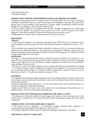 QUALITY CONTROL OF SOLID DOSAGE FORMS CHAPTER NO 2
PREPARED BY :HASNAT TARIQ (GDIP) 19
• Semisolid dosage forms
• Soft gelatin capsules
DISSOLUTION TESTING FOR IMMEDIATE RELEASE (IR) DOSAGE FORM
• Immediate release dosage form is designed to deliver the drug rapidly into the systemic circulation.
Therefore, the dissolution may be the rate limiting step for the absorption. Generally, dissolution of IR
dosage forms is being conducted using apparatuses of basket, paddle, reciprocating cylinder and flow
through cell. The apparatus 1 and 2 are most commonly used.
• USP uses basket, paddle, EP uses paddle basket and flow through cell apparatuses for solid dosage
forms of tablets, capsules. The dissolution test is carried out at 37℃ ± 0.5℃. In general, when basket
apparatus is used rotation speed is 100 rpm with 40 mesh screen of the basket is used.
• Paddle apparatus is used for tablets. Operating speed of 50 is used in general.
PROCEDURE
Method I
• Unless otherwise directed in the individual monograph, place 900ml fluid in the dissolution vessel.
Vessel should previously be immersed in water bath and allow dissolution temperature to come at 37℃ ±
0.5℃.
• Place one tablet or one capsule in the basket so that there is distance of 2.0 ± 0.2 cm between basket and
bottom of vessel. Rotate the basket at a rate specified in the monograph. Withdraw sample at the time
indicated and analyze them by procedure described in the individual monograph. The dissolution testing
is done in three stages of S1, S2, and S3.
Specifications
• In stage 1, 6 units are taken and the amount of drug from each unit should not be less than Q + 5%
where Q is the maximum amount of drug dissolved active ingredient specified in individual monograph.
Failure of first stage (if one or two tablets fail to comply) compensates to conductance of second stage S2
where additional 6 units are tested.
• The avg. of 12 units in two stages should be equal to or greater than Q and no unit should be less than Q
– 15%. Failure of stage 2 leads to conductance of stage S3 where additional 12 units are tested and the
avg. of total units of three stages S1, S2 and S3 should be greater than or equal to Q and no two units
should be less than Q – 15% and none should be less than Q – 25%.
METHOD II
• Use apparatus described under tablet disintegration with some changes. Replace 10 mesh stainless steel
cloth in basket rack assembly with 40 mesh also, to the top of the assembly to provide for immersion in
the dissolution medium.
• Adjust the apparatus so that it descends to 1 ± 0.1cm from bottom of the vessel on download stoke. Use
dissolution as specified in individual monograph.
• Apply the test firstly on 6 unit, if one or two tablets fails the specification then perform test on 6
additional tablets. 10 out of 12 should pass the specification.
DISSOLUTION TEST FOR DOSAGE FORMS OF THE ORAL CAVITY
• Development of dissolution method for these dosage forms possess several challenges due to short
residence time of dosage form in the mouth and limited volume of dissolution medium for dissolving the
dosage form.
DISSOLUTION TEST FOR CHEWABLE TABLETS
• USP insisted the use of apparatus 2 for dissolution excepting ampicillin where apparatus 1 is
recommended and carbamazepine where apparatus 2 and 3 are used.
• The design of apparatus should consist of a mechanical breakage of tablet prior to dissolution.
 