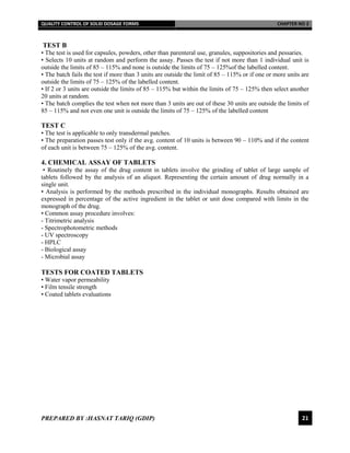 QUALITY CONTROL OF SOLID DOSAGE FORMS CHAPTER NO 2
PREPARED BY :HASNAT TARIQ (GDIP) 21
TEST B
• The test is used for capsules, powders, other than parenteral use, granules, suppositories and pessaries.
• Selects 10 units at random and perform the assay. Passes the test if not more than 1 individual unit is
outside the limits of 85 – 115% and none is outside the limits of 75 – 125%of the labelled content.
• The batch fails the test if more than 3 units are outside the limit of 85 – 115% or if one or more units are
outside the limits of 75 – 125% of the labelled content.
• If 2 or 3 units are outside the limits of 85 – 115% but within the limits of 75 – 125% then select another
20 units at random.
• The batch complies the test when not more than 3 units are out of these 30 units are outside the limits of
85 – 115% and not even one unit is outside the limits of 75 – 125% of the labelled content
TEST C
• The test is applicable to only transdermal patches.
• The preparation passes test only if the avg. content of 10 units is between 90 – 110% and if the content
of each unit is between 75 – 125% of the avg. content.
4. CHEMICAL ASSAY OF TABLETS
• Routinely the assay of the drug content in tablets involve the grinding of tablet of large sample of
tablets followed by the analysis of an aliquot. Representing the certain amount of drug normally in a
single unit.
• Analysis is performed by the methods prescribed in the individual monographs. Results obtained are
expressed in percentage of the active ingredient in the tablet or unit dose compared with limits in the
monograph of the drug.
• Common assay procedure involves:
- Titrimetric analysis
- Spectrophotometric methods
- UV spectroscopy
- HPLC
- Biological assay
- Microbial assay
TESTS FOR COATED TABLETS
• Water vapor permeability
• Film tensile strength
• Coated tablets evaluations
 