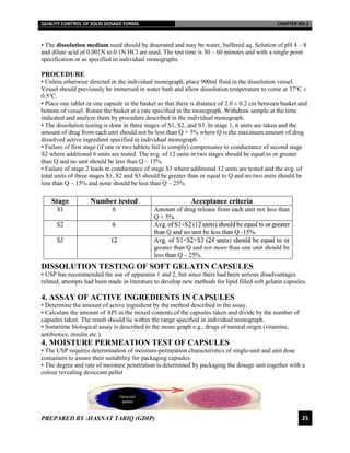 QUALITY CONTROL OF SOLID DOSAGE FORMS CHAPTER NO 2
PREPARED BY :HASNAT TARIQ (GDIP) 25
• The dissolution medium used should be deaerated and may be water, buffered aq. Solution of pH 4 – 8
and dilute acid of 0.001N to 0.1N HCl are used. The test time is 30 – 60 minutes and with a single point
specification or as specified in individual monographs.
PROCEDURE
• Unless otherwise directed in the individual monograph, place 900ml fluid in the dissolution vessel.
Vessel should previously be immersed in water bath and allow dissolution temperature to come at 37℃ ±
0.5℃.
• Place one tablet or one capsule in the basket so that there is distance of 2.0 ± 0.2 cm between basket and
bottom of vessel. Rotate the basket at a rate specified in the monograph. Withdraw sample at the time
indicated and analyze them by procedure described in the individual monograph.
• The dissolution testing is done in three stages of S1, S2, and S3. In stage 1, 6 units are taken and the
amount of drug from each unit should not be less than Q + 5% where Q is the maximum amount of drug
dissolved active ingredient specified in individual monograph.
• Failure of first stage (if one or two tablets fail to comply) compensates to conductance of second stage
S2 where additional 6 units are tested. The avg. of 12 units in two stages should be equal to or greater
than Q and no unit should be less than Q – 15%.
• Failure of stage 2 leads to conductance of stage S3 where additional 12 units are tested and the avg. of
total units of three stages S1, S2 and S3 should be greater than or equal to Q and no two units should be
less than Q – 15% and none should be less than Q – 25%
DISSOLUTION TESTING OF SOFT GELATIN CAPSULES
• USP has recommended the use of apparatus 1 and 2, but since there had been serious disadvantages
related, attempts had been made in literature to develop new methods for lipid filled soft gelatin capsules.
4. ASSAY OF ACTIVE INGREDIENTS IN CAPSULES
• Determine the amount of active ingredient by the method described in the assay.
• Calculate the amount of API in the mixed contents of the capsules taken and divide by the number of
capsules taken. The result should lie within the range specified in individual monograph.
• Sometime biological assay is described in the mono graph e.g., drugs of natural origin (vitamins,
antibiotics, insulin etc.).
4. MOISTURE PERMEATION TEST OF CAPSULES
• The USP requires determination of moisture-permeation characteristics of single-unit and unit dose
containers to assure their suitability for packaging capsules.
• The degree and rate of moisture penetration is determined by packaging the dosage unit together with a
colour revealing desiccant pellet
Desiccant
pellets
 