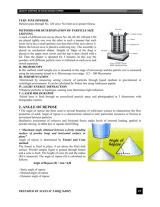 QUALITY CONTROL OF SOLID DOSAGE FORMS CHAPTER NO 2
PREPARED BY :HASNAT TARIQ (GDIP) 27
VERY FINE POWDER:
Particles pass through No. 120 sieve. No limit as to greater fitness.
METHODS FOR DETERMINATION OF PARTICLE SIZE
I.SIEVING
A stack of different size sieves (Sieve No. 40, 60, 80, 100 and 120)
are placed tightly one over the other in such a manner that each
lower sieve has a small aperture size than that of the sieve above it.
Below the lowest sieve is placed a collecting tray. This assembly is
placed on mechanical shaker. Sample of 50gm of the drug is
placed in the upper most sieves and the top is then closed with a
lid. Then the shaker is operated for 5 minutes. In this way the
powders with different particle sizes is collected on each sieve and
stored separately
II. MICROSCOPY
In this method, small sample size is mounted on the stage of microscope and the particle size is measured
using the micrometer joined to it. Microscopy size range: 0.2 – 100 Micrometer.
III. SEDIMENTATION
Determined by measuring setting velocity of particles through liquid medium in gravitational or
centrifugal environment. It can be calculated by Stokes law using Andreasen pipette.
IV. LIGHT ENERGY DIFFRACTION
• Disperse particles in liquid/gas, sensing zone determines light reduction.
V. LASER HOLOGRAPHY
Pulsed laser is fired through an aerosolized particle spray and photographed in 3 dimensions with
holographic camera.
2. ANGLE OF REPOSE
• The angle of repose has been used in several branches of solid-state science to characterize the flow
properties of solid. Angle of repose is a characteristic related to inter particulate resistance or friction to
movement between particles.
Qualitative assessment of cohesive and frictional forces under levels of external loading, applied in
powder mixing, in tablet dye or capsule shell filling.
• “Maximum angle obtained between a freely standing
surface of powder heap and horizontal surface or
plane”
Angle of repose is determined by Funnel and Cone
method.
The funnel is fixed in place, 4 cm above the Petri dish
surface. Powder sample (5gm) is poured through funnel
and a cone is built. The height of cone (h) and the radius
(R) is measured. The angle of repose (θ) is calculated as
follows:
Angle of Repose (θ) = tan-¹ h/R
- Static angle of repose
- Drained angle of repose
- Dynamic angle of repose
 