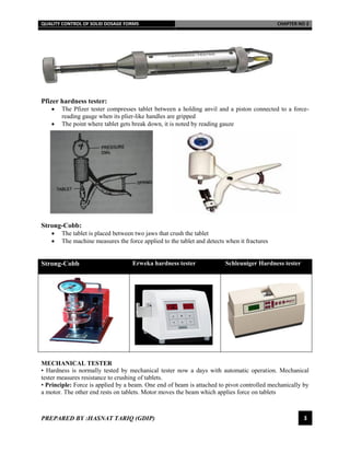 QUALITY CONTROL OF SOLID DOSAGE FORMS CHAPTER NO 2
PREPARED BY :HASNAT TARIQ (GDIP) 3
Pfizer hardness tester:
 The Pfizer tester compresses tablet between a holding anvil and a piston connected to a force-
reading gauge when its plier-like handles are gripped
 The point where tablet gets break down, it is noted by reading gauze
Strong-Cobb:
 The tablet is placed between two jaws that crush the tablet
 The machine measures the force applied to the tablet and detects when it fractures
Strong-Cobb Erweka hardness tester Schleuniger Hardness tester
MECHANICAL TESTER
• Hardness is normally tested by mechanical tester now a days with automatic operation. Mechanical
tester measures resistance to crushing of tablets.
• Principle: Force is applied by a beam. One end of beam is attached to pivot controlled mechanically by
a motor. The other end rests on tablets. Motor moves the beam which applies force on tablets
 